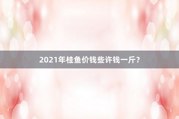 2021年桂鱼价钱些许钱一斤？